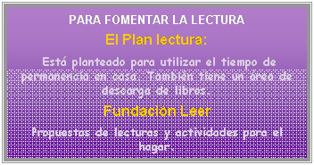 Cuadro de texto: PARA FOMENTAR LA LECTURA
El Plan lectura:
&nbsp;Est� planteado para utilizar el tiempo de permanencia en casa. Tambi�n tiene un �rea de descarga de libros.
Fundaci�n Leer
Propuestas de lecturas y actividades para el hogar.
