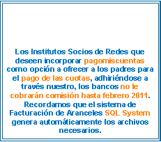 Cuadro de texto: Los Institutos Socios de Redes que deseen incorporar pagomiscuentas como opci�n a ofrecer a los padres para el pago de las cuotas, adhiri�ndose a trav�s nuestro, los bancos no le cobrar�n comisi�n hasta febrero 2011. Recordamos que el sistema de Facturaci�n de Aranceles SQL System genera autom�ticamente los archivos necesarios.