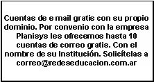 Cuadro de texto: Cuentas de e mail gratis con su propio dominio. Por convenio con la empresa Planisys les ofrecemos hasta 10 cuentas de correo gratis. Con el nombre de su Instituci�n. Solic�telas a correo@redeseducacion.com.ar