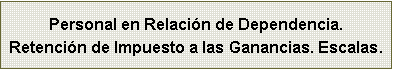 Cuadro de texto: Personal en Relaci�n de Dependencia.Retenci�n de Impuesto a las Ganancias. Escalas.