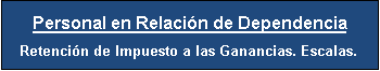Cuadro de texto: Personal en Relaci�n de Dependencia
Retenci�n de Impuesto a las Ganancias. Escalas.