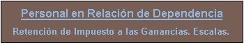 Cuadro de texto: Personal en Relaci�n de Dependencia
Retenci�n de Impuesto a las Ganancias. Escalas.